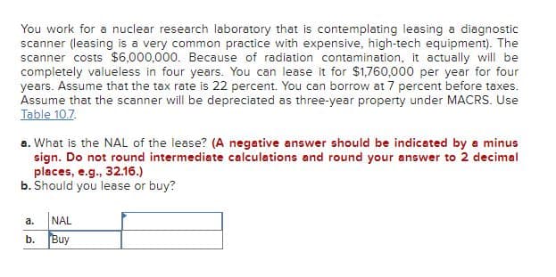 You work for a nuclear research laboratory that is contemplating leasing a diagnostic
scanner (leasing is a very common practice with expensive, high-tech equipment). The
scanner costs $6,000,000. Because of radiation contamination, it actually will be
completely valueless in four years. You can lease it for $1,760,000 per year for four
years. Assume that the tax rate is 22 percent. You can borrow at 7 percent before taxes.
Assume that the scanner will be depreciated as three-year property under MACRS. Use
Table 10.7.
a. What is the NAL of the lease? (A negative answer should be indicated by a minus
sign. Do not round intermediate calculations and round your answer to 2 decimal
places, e.g., 32.16.)
b. Should you lease or buy?
a.
NAL
b.
Buy