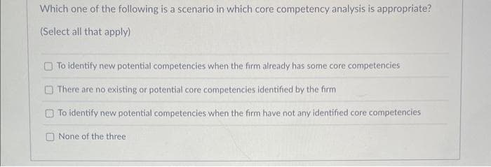 Which one of the following is a scenario in which core competency analysis is appropriate?
(Select all that apply)
To identify new potential competencies when the firm already has some core competencies
There are no existing or potential core competencies identified by the firm
To identify new potential competencies when the firm have not any identified core competencies
None of the three