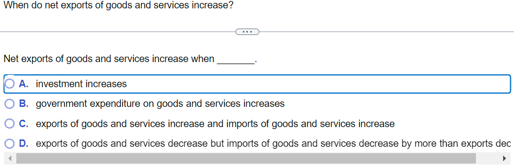 When do net exports of goods and services increase?
Net exports of goods and services increase when
A. investment increases
O B. government expenditure on goods and services increases
OC. exports of goods and services increase and imports of goods and services increase
O D. exports of goods and services decrease but imports of goods and services decrease by more than exports dec
▶