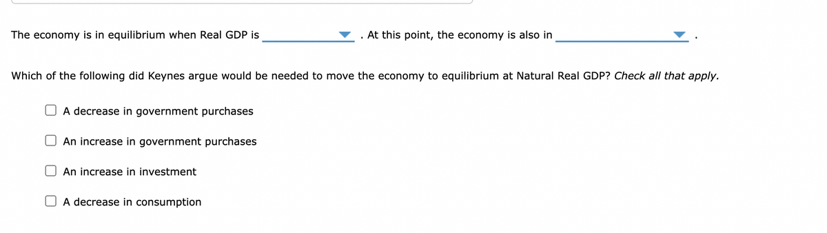 The economy is in equilibrium when Real GDP is
Which of the following did Keynes argue would be needed to move the economy to equilibrium at Natural Real GDP? Check all that apply.
A decrease in government purchases
An increase in government purchases
An increase in investment
. At this point, the economy is also in
A decrease in consumption