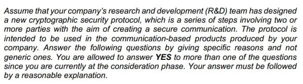 Assume that your company's research and development (R&D) team has designed
a new cryptographic security protocol, which is a series of steps involving two or
more parties with the aim of creating a secure communication. The protocol is
intended to be used in the communication-based products produced by your
company. Answer the following questions by giving specific reasons and not
generic ones. You are allowed to answer YES to more than one of the questions
since you are currently at the consideration phase. Your answer must be followed
by a reasonable explanation.
