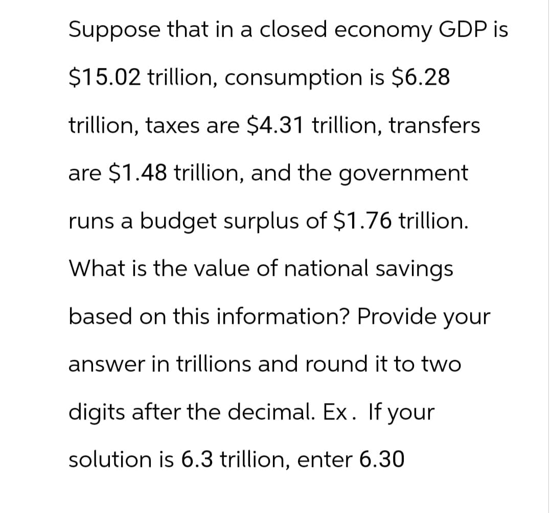 Suppose that in a closed economy GDP is
$15.02 trillion, consumption is $6.28
trillion, taxes are $4.31 trillion, transfers
are $1.48 trillion, and the government
runs a budget surplus of $1.76 trillion.
What is the value of national savings
based on this information? Provide your
answer in trillions and round it to two
digits after the decimal. Ex. If your
solution is 6.3 trillion, enter 6.30