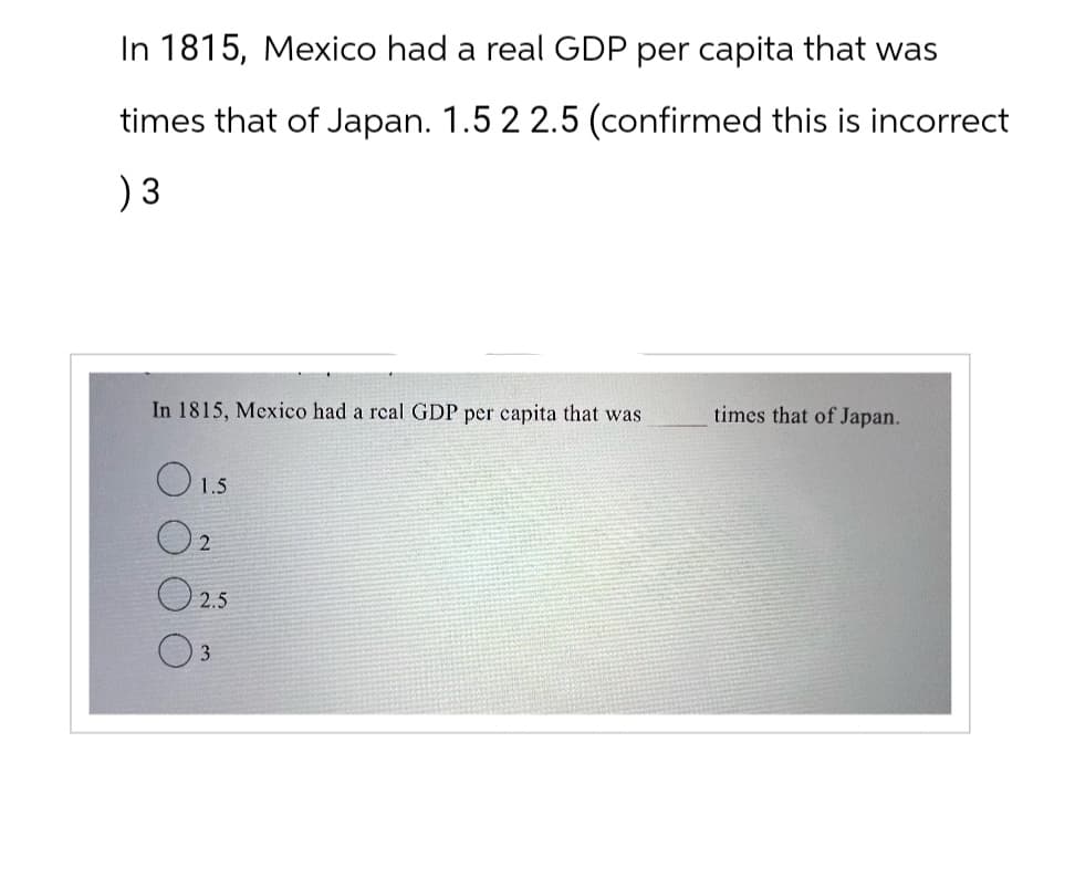 In 1815, Mexico had a real GDP per capita that was
times that of Japan. 1.5 2 2.5 (confirmed this is incorrect
) 3
In 1815, Mexico had a real GDP per capita that was
times that of Japan.
1.5
O2
2.5
3