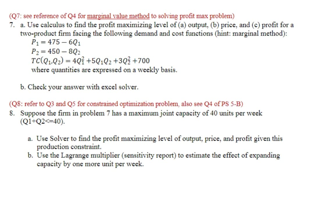 (Q7: see reference of Q4 for marginal value method to solving profit max problem)
7. a. Use calculus to find the profit maximizing level of (a) output, (b) price, and (c) profit for a
two-product firm facing the following demand and cost functions (hint: marginal method):
P₁ = 475-601
P2 = 450-802
TC(Q1Q2)=40+5Q1Q2 +30 +700
where quantities are expressed on a weekly basis.
b. Check your answer with excel solver.
(Q8: refer to Q3 and Q5 for constrained optimization problem, also see Q4 of PS 5-B)
8. Suppose the firm in problem 7 has a maximum joint capacity of 40 units per week
(Q1+Q2<=40).
a. Use Solver to find the profit maximizing level of output, price, and profit given this
production constraint.
b. Use the Lagrange multiplier (sensitivity report) to estimate the effect of expanding
capacity by one more unit per week.