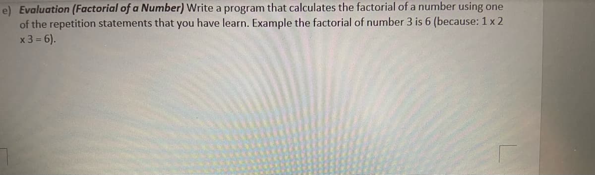 e) Evaluation (Factorial of a Number) Write a program that calculates the factorial of a number using one
of the repetition statements that you have learn. Example the factorial of number 3 is 6 (because: 1 x 2
x 3 = 6).
