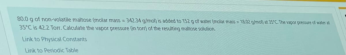 80.0 g of non-volatile maltose (molar mass = 342.34 g/mol) is added to 152 g of water (molar mass = 18.02 g/mol) at 35°C. The vapor pressure of water at
35°C is 42.2 Torr. Calculate the vapor pressure (in torr) of the resulting maltose solution.
Link to Physical Constants
Link to Periodic Table
