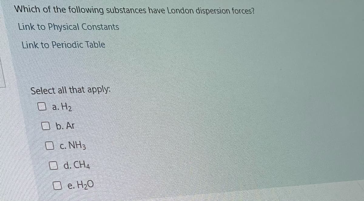 Which of the following substances have London dispersion forces?
Link to Physical Constants
Link to Periodic Table
Select all that apply:
O a. H2
O b. Ar
O c. NH3
O d. CH4
O e. H2O
