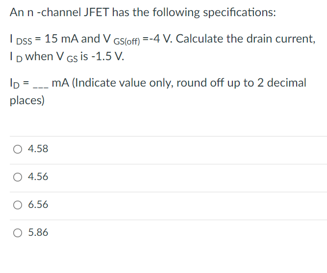 An n -channel JFET has the following specifications:
I pss = 15 mA and V GS(off) =-4 V. Calculate the drain current,
Ip when V Gs is -1.5 V.
I =
mA (Indicate value only, round off up to 2 decimal
places)
O 4.58
O 4.56
6.56
O 5.86
