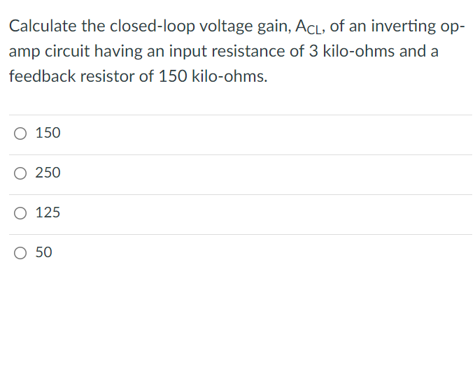 Calculate the closed-loop voltage gain, ACL, of an inverting op-
amp circuit having an input resistance of 3 kilo-ohms and a
feedback resistor of 150 kilo-ohms.
O 150
O 250
O 125
O 50
