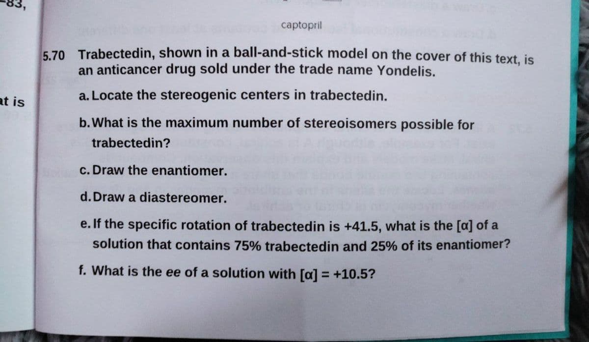 captopril
5.70 Trabectedin, shown in a ball-and-stick model on the cover of this text, is
an anticancer drug sold under the trade name Yondelis.
at is
a. Locate the stereogenic centers in trabectedin.
b.What is the maximum number of stereoisomers possible for
trabectedin?
c. Draw the enantiomer.
d. Draw a diastereomer.
e. If the specific rotation of trabectedin is +41.5, what is the [a] of a
solution that contains 75% trabectedin and 25% of its enantiomer?
f. What is the ee of a solution with [a] = +10.5?
%3D
