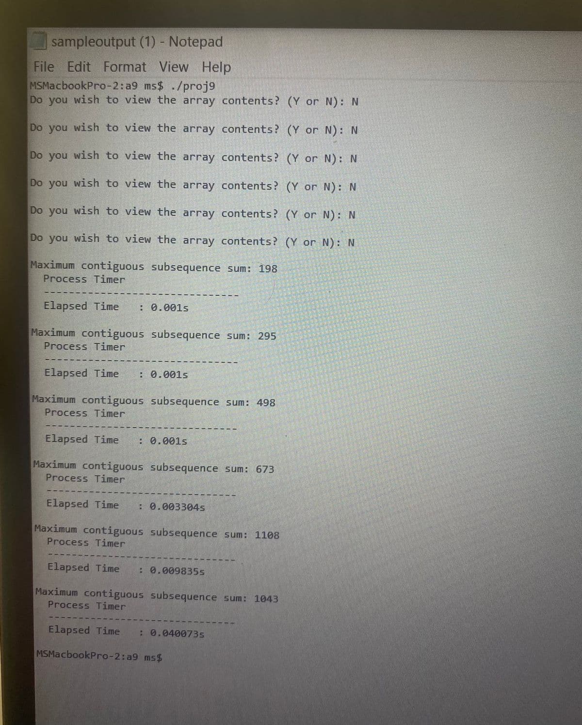 sampleoutput (1) - Notepad
File Edit Format
View Help
MSMacbookPro-2:a9 ms$ ./proj9
Do you wish to view the array contents? (Y or N): N
Do you wish to view the array contents? (Y or N): N
Do you wish to view the array contents? (Y or N): N
Do you wish to view the array contents? (Y or N): N
Do you wish to view the array contents? (Y or N): N
Do you wish to view the array contents? (Y or N): N
Maximum contiguous subsequence sum: 198
Process Timer
Elapsed Time
: 0.001s
Maximum contiguous subsequence sum: 295
Process Timer
Elapsed Time
: 0.001s
Maximum contiguous subsequence sum: 498
Process Timer
Elapsed Time
: 0.001s
Maximum contiguous subsequence sum: 673
Process Timer
Elapsed Time
:0.003304s
Maximum contiguous subsequence sum: 1108
Process Timer
Elapsed Time
: 0.009835s
Maximum contiguous subsequence sum: 1043
Process Timer
Elapsed Time
: 0.040073s
MSMacbookPro-2:a9 ms$
1.
