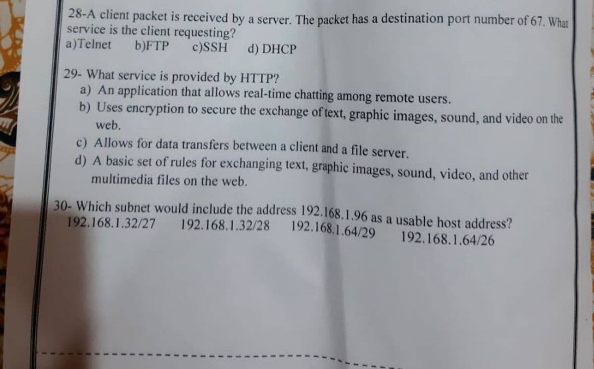 28-A client packet is received by a server. The packet has a destination port number of 67. What
service is the client requesting?
a) Telnet b)FTP c)SSH d) DHCP
29- What service is provided by HTTP?
a) An application that allows real-time chatting among remote users.
b) Uses encryption to secure the exchange of text, graphic images, sound, and video on the
web.
c) Allows for data transfers between a client and a file server.
d) A basic set of rules for exchanging text, graphic images, sound, video, and other
multimedia files on the web.
30- Which subnet would include the address 192.168.1.96 as a usable host address?
192.168.1.32/28 192.168.1.64/29
192.168.1.64/26
192.168.1.32/27