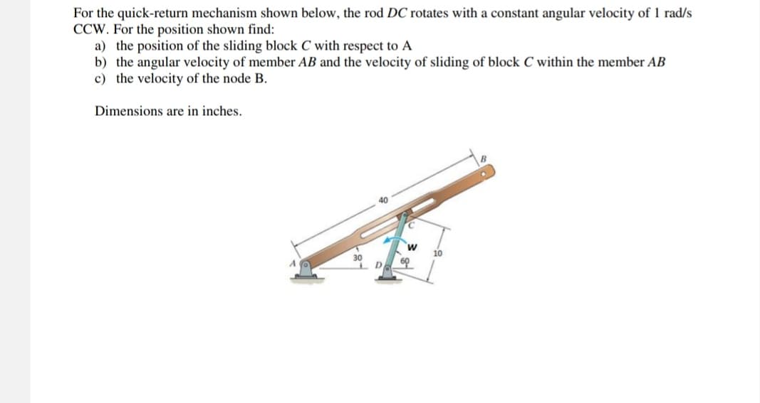 For the quick-return mechanism shown below, the rod DC rotates with a constant angular velocity of 1 rad/s
CCW. For the position shown find:
a) the position of the sliding block C with respect to A
b) the angular velocity of member AB and the velocity of sliding of block C within the member AB
c) the velocity of the node B.
Dimensions are in inches.
40
C
W
60
10
