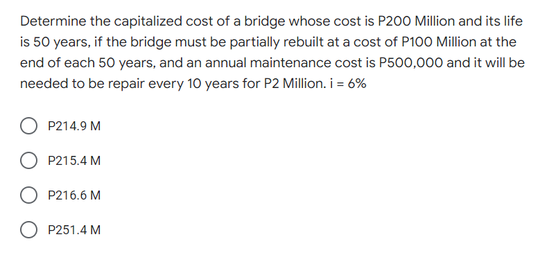 Determine the capitalized cost of a bridge whose cost is P200 Million and its life
is 50 years, if the bridge must be partially rebuilt at a cost of P100 Million at the
end of each 50 years, and an annual maintenance cost is P500,000 and it will be
needed to be repair every 10 years for P2 Million. i = 6%
P214.9 M
P215.4 M
P216.6 M
O P251.4 M

