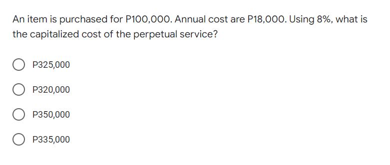 An item is purchased for P100,000. Annual cost are P18,000. Using 8%, what is
the capitalized cost of the perpetual service?
P325,000
P320,000
P350,000
P335,000
