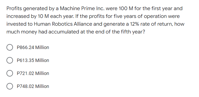 Profits generated by a Machine Prime Inc. were 100 M for the first year and
increased by 1O M each year. If the profits for five years of operation were
invested to Human Robotics Alliance and generate a 12% rate of return, how
much money had accumulated at the end of the fifth year?
P866.24 Million
P613.35 Million
P721.02 Million
O P748.02 Million
