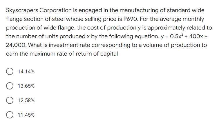 Skyscrapers Corporation is engaged in the manufacturing of standard wide
flange section of steel whose selling price is P690. For the average monthly
production of wide flange, the cost of production y is approximately related to
the number of units produced x by the following equation. y = 0.5x² + 400x +
24,000. What is investment rate corresponding to a volume of production to
earn the maximum rate of return of capital
14.14%
13.65%
12.58%
11.45%
