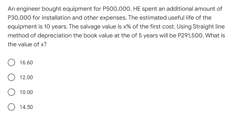 An engineer bought equipment for P500,000. HE spent an additional amount of
P30,000 for installation and other expenses. The estimated useful life of the
equipment is 10 years. The salvage value is x% of the first cost. Using Straight line
method of depreciation the book value at the of 5 years will be P291,500. What is
the value of x?
16.60
12.00
10.00
14.50
