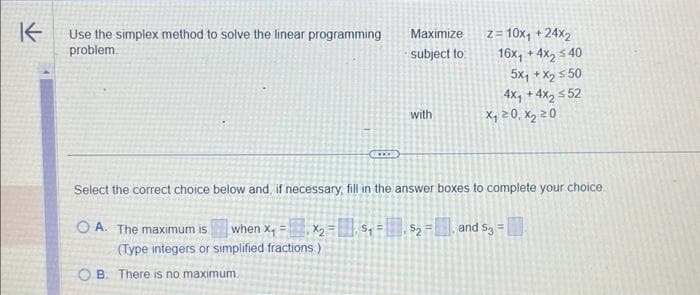 K
Use the simplex method to solve the linear programming
problem.
x₂ =
(Type integers or simplified fractions.)
CLOS
B. There is no maximum.
Maximize
subject to
S₁ =
with
Select the correct choice below and, if necessary, fill in the answer boxes to complete your choice
OA. The maximum is when X₁
z=10x₁ +24x₂
$₂
16x, +4x₂ ≤40
5Xq+X 550
4x, +4x₂ ≤52
x₁20, x₂ 20
and $3