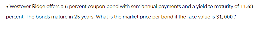 • Westover Ridge offers a 6 percent coupon bond with semiannual payments and a yield to maturity of 11.68
percent. The bonds mature in 25 years. What is the market price per bond if the face value is $1,000?