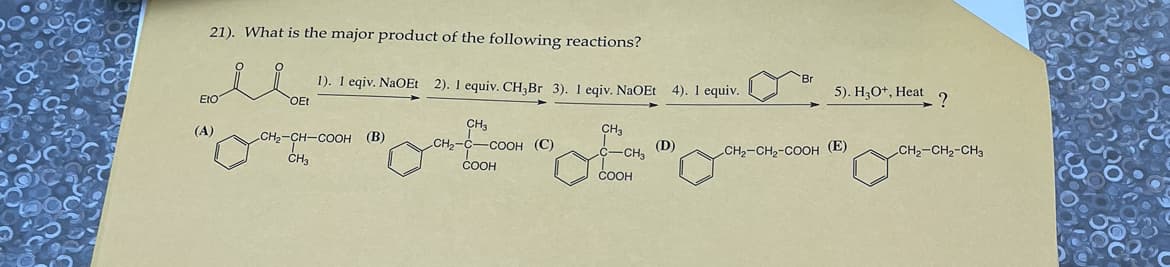 21). What is the major product of the following reactions?
Eto
(A)
OEt
1). I eqiv. NaOEt 2). 1 equiv. CH₂Br 3). 1 eqiv. NaOEt 4). 1 equiv.
CH₂-CH-COOH (B)
CH3
CH₂
CH₂-C-COOH (C)
COOH
CH3
C-CH3
COOH
(D)
Br
5). H3O+, Heat
CH₂-CH₂-COOH (E)
?
CH₂-CH₂-CH3