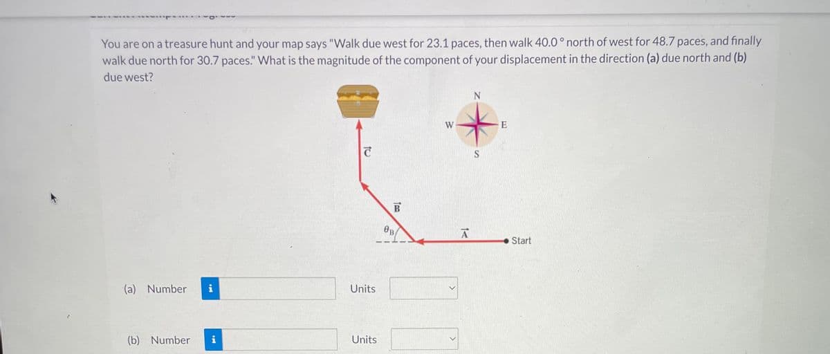 You are on a treasure hunt and your map says "Walk due west for 23.1 paces, then walk 40.0° north of west for 48.7 paces, and finally
walk due north for 30.7 paces." What is the magnitude of the component of your displacement in the direction (a) due north and (b)
due west?
(a) Number i
(b) Number i
T
Units
Units
B
OB
W
A
N
S
E
Start