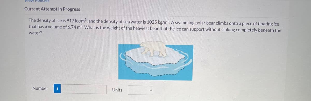 Current Attempt in Progress
The density of ice is 917 kg/m³, and the density of sea water is 1025 kg/m³. A swimming polar bear climbs onto a piece of floating ice
that has a volume of 6.74 m³. What is the weight of the heaviest bear that the ice can support without sinking completely beneath the
water?
Number
i
Units
D