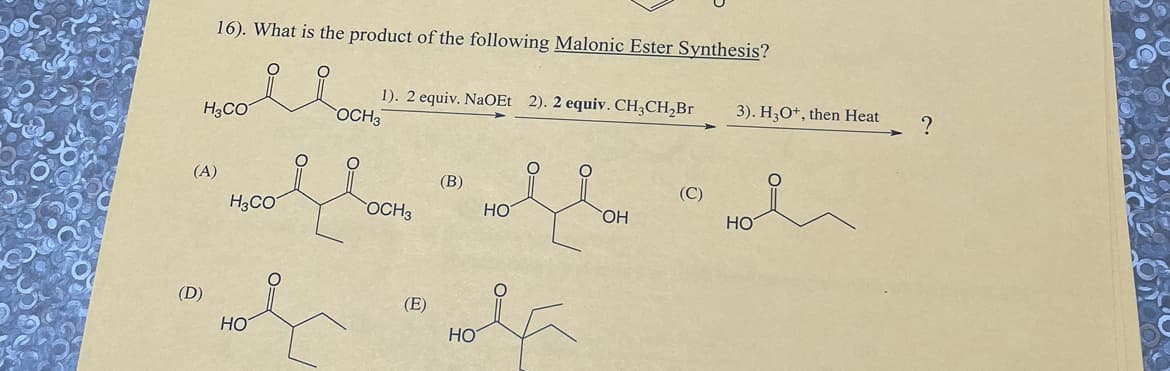 16). What is the product of the following Malonic Ester Synthesis?
Hoole
H3CO
(A)
(D)
H3CO
HO
1). 2 equiv. NaOEt 2). 2 equiv. CH3CH₂Br
OCH3
OCH 3
(E)
(B)
HO
HO
OH
(C)
3). H3O+, then Heat
HO
?