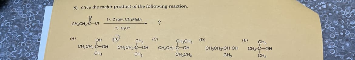 8). Give the major product of the following reaction.
-а
CH3CH₂-C-
(A)
1). 2 eqiv. CH3MgBr
2). H₂O+
OH
CH3CH₂-C-OH
CH3
(B)
CH3
CH3CH₂-C-OH
CH3
(C)
?
CH₂CH3
CH3CH₂-C-OH
CH₂CH3
(D)
CH3CH2-CH-OH
CH3
(E) CH3
CH3-C-OH
CH3