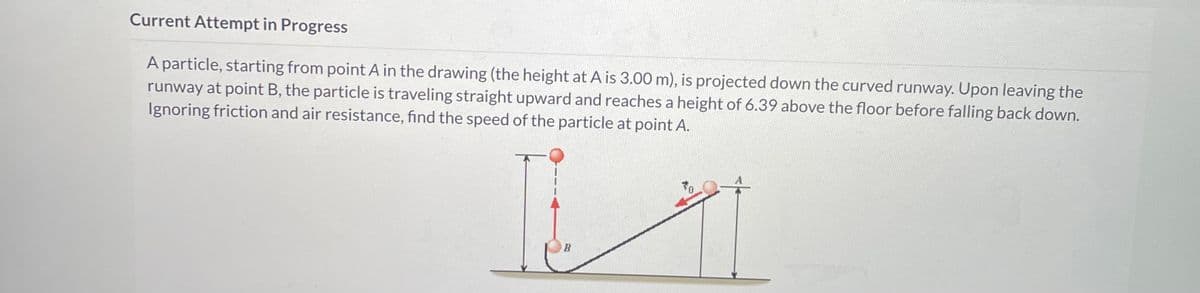 Current Attempt in Progress
A particle, starting from point A in the drawing (the height at A is 3.00 m), is projected down the curved runway. Upon leaving the
runway at point B, the particle is traveling straight upward and reaches a height of 6.39 above the floor before falling back down.
Ignoring friction and air resistance, find the speed of the particle at point A.
B
