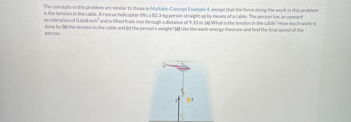 The concepts in this problem are similar to those in Multiple-Concept Example 4, except that the force doing the work in this problem
is the tension in the cable. A rescue helicopter lifts a 82.3-kg person straight up by means of a cable. The person has an upward
acceleration of 0.668 m/s² and is lifted from rest through a distance of 9.10 m. (a) What is the tension in the cable? How much work is
done by (b) the tension in the cable and (c) the person's weight? (d) Use the work-energy theorem and find the final speed of the
person.
t
tou