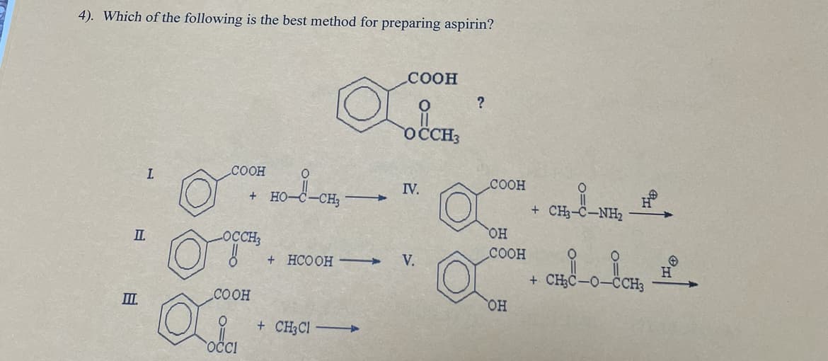 4). Which of the following is the best method for preparing aspirin?
II
III
L
COOH
LOCCH3
COOH
Oi
OCCI
HO-d-CH₂-
+ HCOOH
+ CH3Cl —
COOH
OCCH3
IV.
V.
?
COOH
OH
COOH
OH
+ CHC−NH, _H
$8-0-80
+ CH3C-0-CCH3
HO