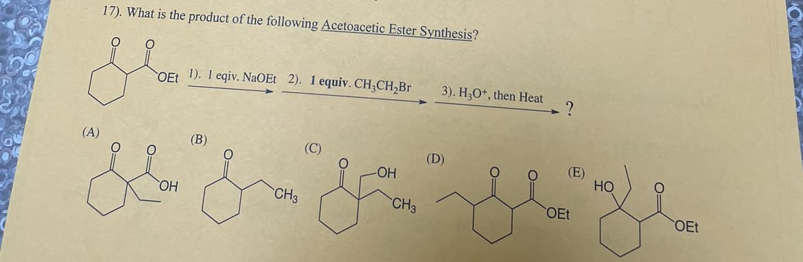 17). What is the product of the following Acetoacetic Ester Synthesis?
glan
gem
(A)
OH
OEt 1). 1 eqiv. NaOEt 2). 1 equiv. CH3CH₂Br
(B)
CH3
(C)
.OH
CH3
3). H3O+, then Heat
(D)
(E)
OEt
HO
OEt