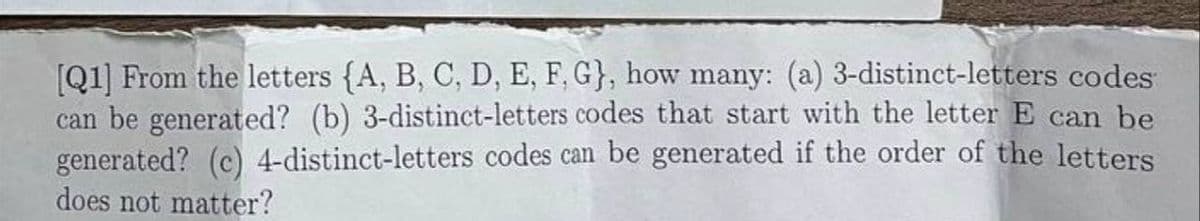 [Q1] From the letters (A, B, C, D, E, F, G}, how many: (a) 3-distinct-letters codes
can be generated? (b) 3-distinct-letters codes that start with the letter E can be
generated? (c) 4-distinct-letters codes can be generated if the order of the letters
does not matter?