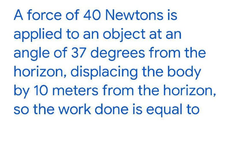 A force of 40 Newtons is
applied to an object at an
angle of 37 degrees from the
horizon, displacing the body
by 10 meters from the horizon,
so the work done is equal to