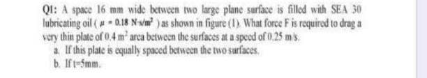 Q1: A space 16 mm wide between two large plane surface is filled with SEA 30
lubricating oil (0.18 N-s/m²) as shown in figure (1) What force F is required to drag a
very thin plate of 0.4 m² area between the surfaces at a speed of 0.25 mis
a. If this plate is equally spaced between the two surfaces.
b. If t-5mm.