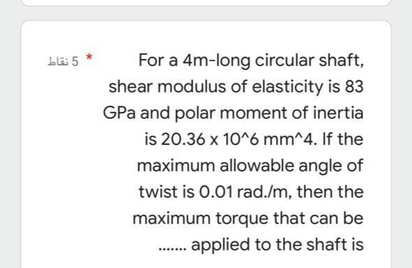 5 نقاط
For a 4m-long circular shaft,
shear modulus of elasticity is 83
GPa and polar moment of inertia
is 20.36 x 10^6 mm^4. If the
maximum allowable angle of
twist is 0.01 rad./m, then the
maximum torque that can be
applied to the shaft is