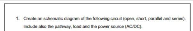 1. Create an schematic diagram of the following circuit (open, short, parallel and series).
Include also the pathway, load and the power source (AC/DC).
