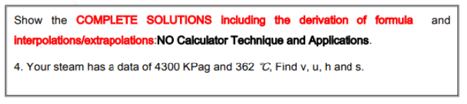 Show the COMPLETE SOLUTIONS including the derivation of formula
and
interpolations/extrapolations:NO Calculator Technique and Applications.
4. Your steam has a data of 4300 KPag and 362 C, Find v, u, h and s.
