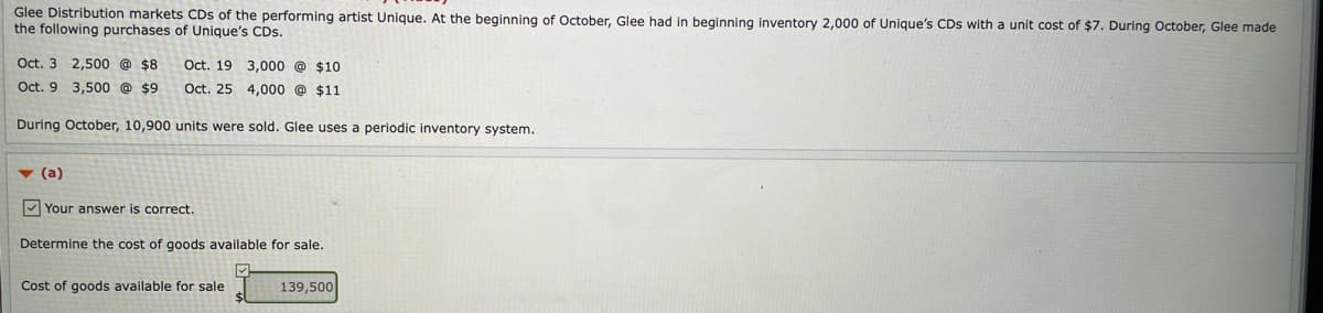 Glee Distribution markets CDs of the performing artist Unique. At the beginning of October, Glee had in beginning inventory 2,000 of Unique's CDs with a unit cost of $7. During October, Glee made
the following purchases of Unique's CDs.
Oct. 3 2,500 @ $8
Oct. 19 3,000 @ $10
Oct. 9 3,500 @ $9
Oct. 25 4,000 @ $11
During October, 10,900 units were sold. Glee uses a periodic inventory system.
v (a)
V Your answer is correct.
Determine the cost of goods available for sale.
Cost of goods available for sale
139,500
