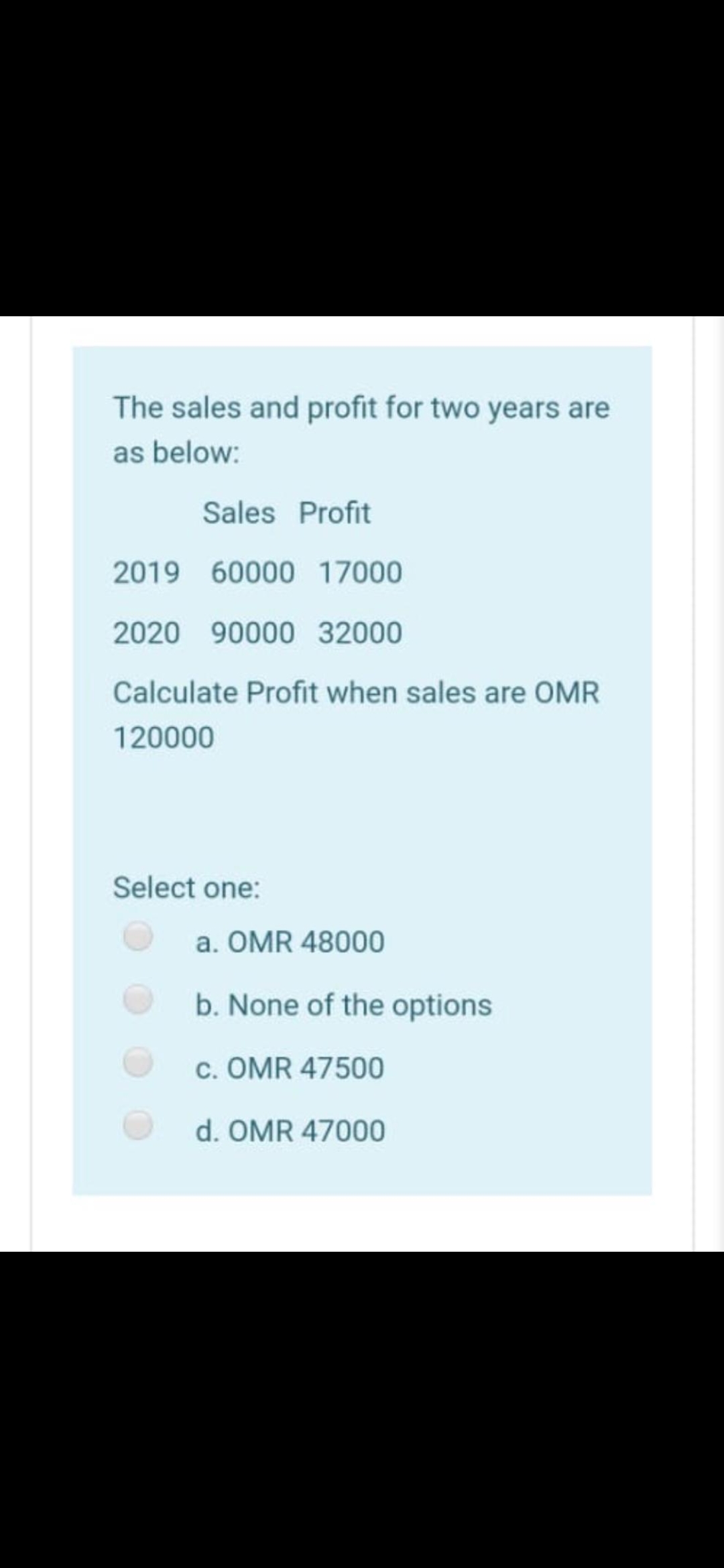 The sales and profit for two years are
as below:
Sales Profit
2019 60000 17000
2020
90000 32000
Calculate Profit when sales are OMR
120000
Select one:
a. OMR 48000
b. None of the options
c. OMR 47500
d. OMR 47000
