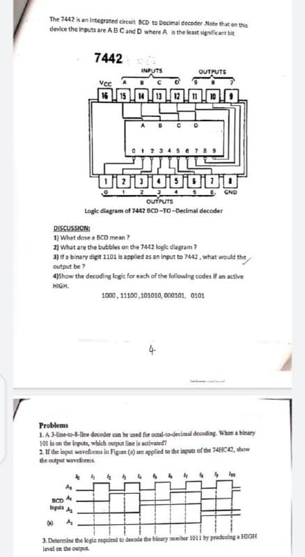 The 7442 is an integrated circuit BCD to Decimal decoder Note that en this
device the inputs are AB Cand D where A is the least significant bit
7442
INPUTS
OUTPUTS
vec
16 U 15
14
13
1 2 5 6 GND
OUTPUTS
Logic diagram of 7442 BCD -TO-Decimal decoder
DISCUSSION:
1) What dose a BCD mean ?
2) What are the bubbles on the 7442 logic dlagram ?
3) If a binary digit 1101 is applied as an input to 7442, what would the
output be ?
4)Show the decoding logic for each of the following codes if an active
HIGH.
1000, 1100,101010, 000101, 0101
4
Problems
1A 3-line-to-8-line decoder can be used for octal-to-decimal decoding. When a binary
101 is on the inputs, which output line is activated?
2. If the input waveforms in Figure (e) are applied to the inputs of the 74HC42, show
the output waveforms
BCD
opats A
3. Determine the logie required to decode the binary number 1011 by producing a HIGH
level on the output.
