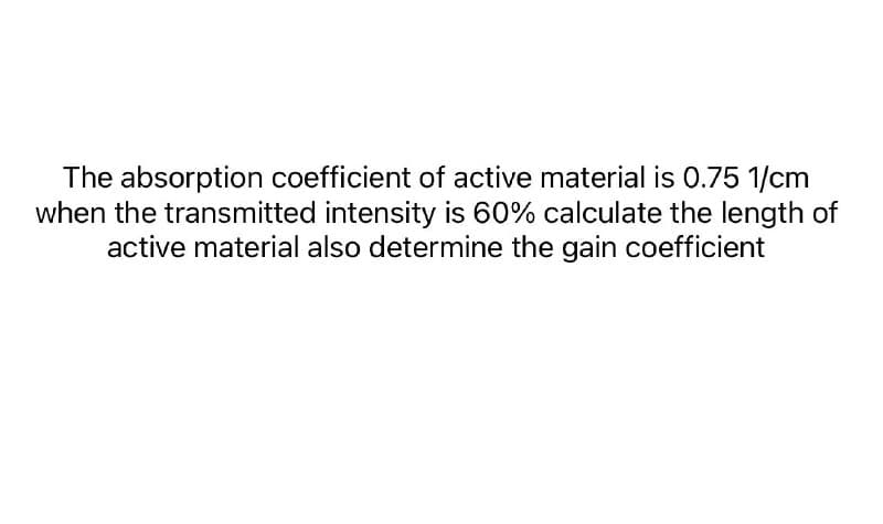 The absorption coefficient of active material is 0.75 1/cm
when the transmitted intensity is 60% calculate the length of
active material also determine the gain coefficient