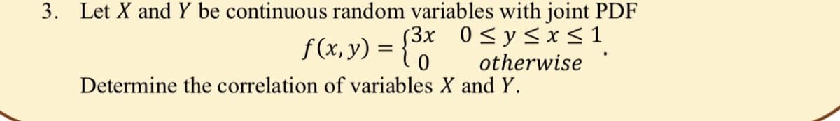 3. Let X and Y be continuous random variables with joint PDF
53x 0<y<x <1
f(x, y) = {0
otherwise
Determine the correlation of variables X and Y.
