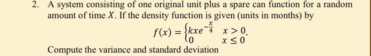 2. A system consisting of one original unit plus a spare can function for a random
amount of time X. If the density function is given (units in months) by
f(x) = {kxe¯ x > 0.
x < 0
4
Compute the variance and standard deviation
