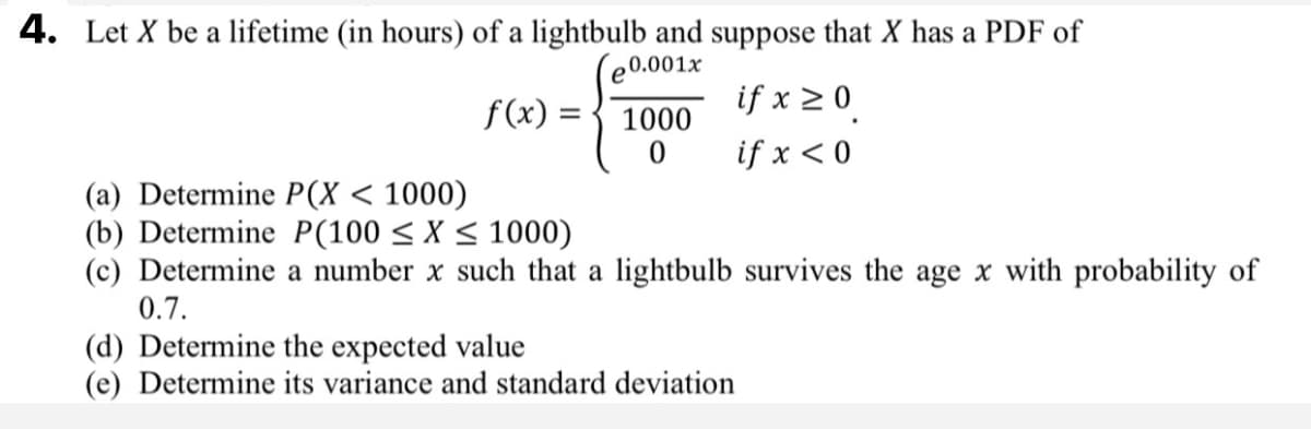 4. Let X be a lifetime (in hours) of a lightbulb and suppose that X has a PDF of
e0.001x
f(x) :
if x >0
1000
%3D
if x < 0
(a) Determine P(X < 1000)
(b) Determine P(100 < X < 1000)
(c) Determine a number x such that a lightbulb survives the age x with probability of
0.7.
(d) Determine the expected value
(e) Determine its variance and standard deviation
