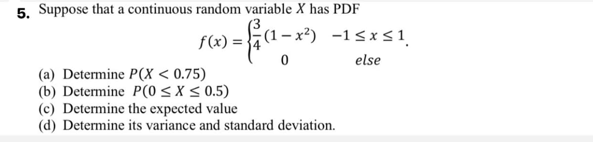 5. Suppose that a continuous random variable X has PDF
– x²) -1<x <1
f(x) =
else
(a) Determine P(X < 0.75)
(b) Determine P(0 < X < 0.5)
(c) Determine the expected value
(d) Determine its variance and standard deviation.
