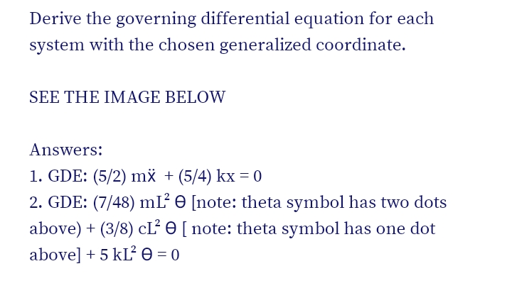 Derive the governing differential equation for each
system with the chosen generalized coordinate.
SEE THE IMAGE BELOW
Answers:
1. GDE: (5/2) mx + (5/4) kx = 0
2. GDE: (7/48) mL e [note: theta symbol has two dots
above) + (3/8) cĽ O [ note: theta symbol has one dot
above] + 5 kLe = 0
