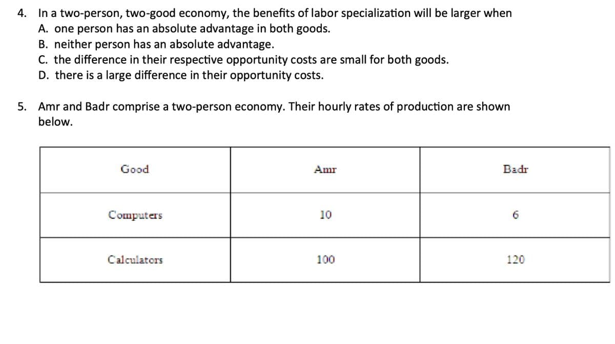 4. In a two-person, two-good economy, the benefits of labor specialization will be larger when
A. one person has an absolute advantage in both goods.
B. neither person has an absolute advantage.
C. the difference in their respective opportunity costs are small for both goods.
D. there is a large difference in their opportunity costs.
5. Amr and Badr comprise a two-person economy. Their hourly rates of production are shown
below.
Good
Amr
Badr
Computers
10
6
Calculators
100
120