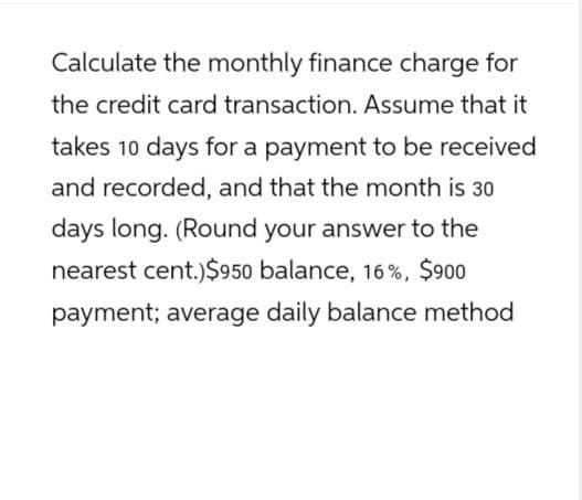 Calculate the monthly finance charge for
the credit card transaction. Assume that it
takes 10 days for a payment to be received
and recorded, and that the month is 30
days long. (Round your answer to the
nearest cent.)$950 balance, 16%, $900
payment; average daily balance method